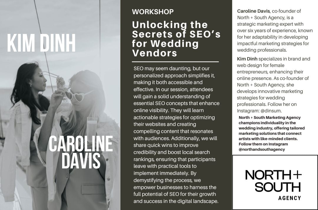 Unlocking the Secrets of SEO’s for Wedding Vendors<br />
SEO may seem daunting, but our personalized approach simplifies it, making it both accessible and effective. In our session, attendees will gain a solid understanding of essential SEO concepts that enhance online visibility. They will learn actionable strategies for optimizing their websites and creating compelling content that resonates with audiences. Additionally, we will share quick wins to improve credibility and boost local search rankings, ensuring that participants leave with practical tools to implement immediately. By demystifying the process, we empower businesses to harness the full potential of SEO for their growth and success in the digital landscape.<br />
Caroline Davis, co-founder of North + South Agency, is a strategic marketing expert with over six years of experience, known for her adaptability in developing impactful marketing strategies for wedding professionals.<br />
Kim Dinh specializes in brand and web design for female entrepreneurs, enhancing their online presence. As co-founder of North + South Agency, she develops innovative marketing strategies for wedding professionals. Follow her on Instagram: @dinsum.<br />
North + South Marketing Agency champions individuality in the wedding industry, offering tailored marketing solutions that connect artists with like-minded clients.<br />
Follow them on Instagram @northandsouthagency