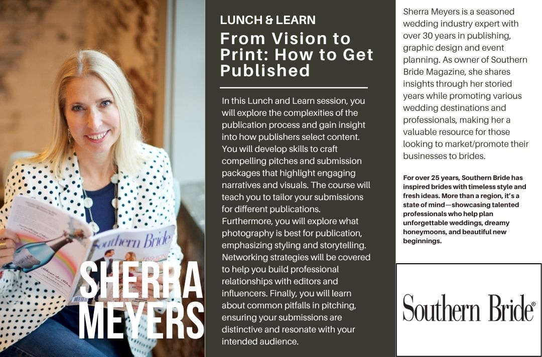 From Vision to Print: How to Get Published<br />
In this Lunch and Learn session, you will explore the complexities of the publication process and gain insight into how publishers select content. You will develop skills to craft compelling pitches and submission packages that highlight engaging narratives and visuals. The course will teach you to tailor your submissions for different publications. Furthermore, you will explore what  photography is best for publication, emphasizing styling and storytelling. Networking strategies will be covered to help you build professional relationships with editors and influencers. Finally, you will learn about common pitfalls in pitching, ensuring your submissions are distinctive and resonate with your intended audience.<br />
Sherra Meyers is a seasoned wedding industry expert with over 30 years in publishing, graphic design and event planning. As owner of Southern Bride Magazine, she shares insights through her storied years while promoting various wedding destinations and professionals, making her a valuable resource for those looking to market/promote their businesses to brides.<br />
For over 25 years, Southern Bride has inspired brides with timeless style and fresh ideas. More than a region, it’s a state of mind—showcasing talented professionals who help plan unforgettable weddings, dreamy honeymoons, and beautiful new beginnings.
